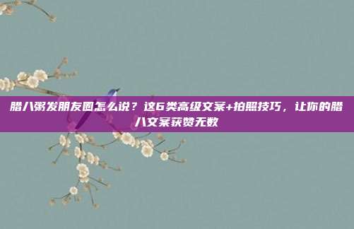 腊八粥发朋友圈怎么说？这6类高级文案+拍照技巧，让你的腊八文案获赞无数