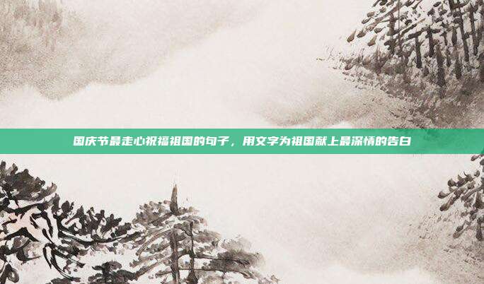 国庆节最走心祝福祖国的句子，用文字为祖国献上最深情的告白