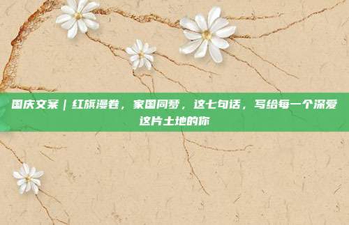 国庆文案｜红旗漫卷，家国同梦，这七句话，写给每一个深爱这片土地的你