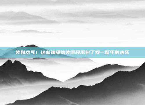 笑到岔气！这些神级搞笑语段承包了我一整年的快乐