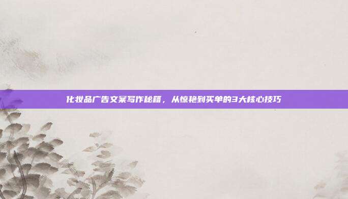 化妆品广告文案写作秘籍，从惊艳到买单的3大核心技巧
