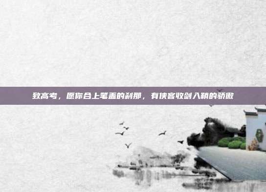 致高考，愿你合上笔盖的刹那，有侠客收剑入鞘的骄傲