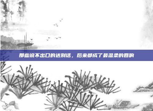 那些说不出口的送别话,后来都成了最温柔的回响