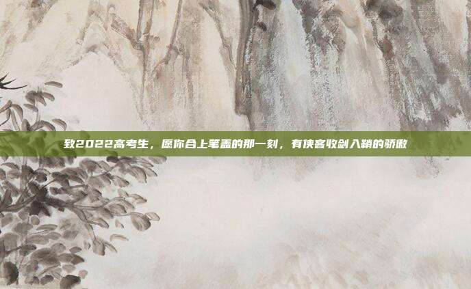 致2022高考生，愿你合上笔盖的那一刻，有侠客收剑入鞘的骄傲
