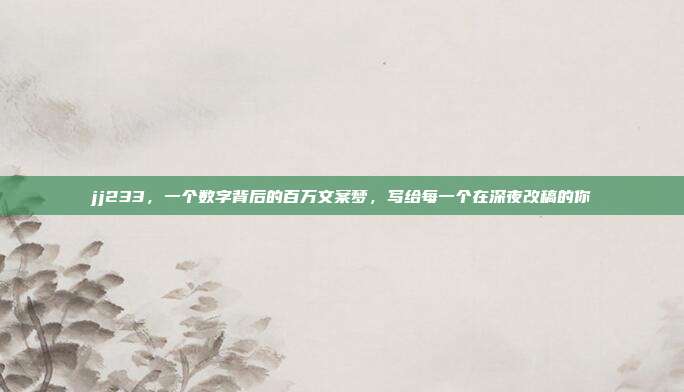 jj233，一个数字背后的百万文案梦，写给每一个在深夜改稿的你