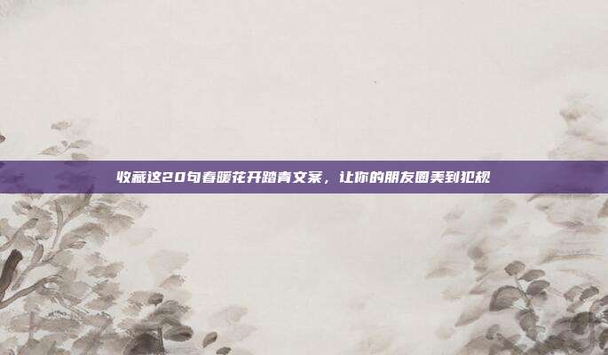 收藏这20句春暖花开踏青文案，让你的朋友圈美到犯规