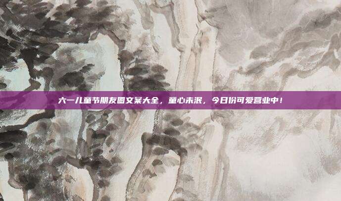 六一儿童节朋友圈文案大全,童心未泯,今日份可爱营业中!