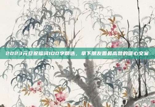 2023元旦祝福词100字精选，拿下朋友圈最高赞的暖心文案