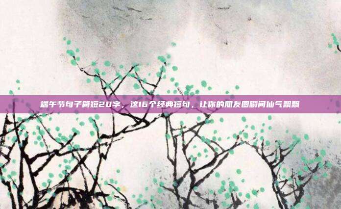 端午节句子简短20字，这16个经典短句，让你的朋友圈瞬间仙气飘飘