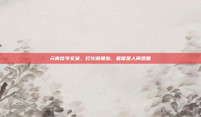 元宵佳节文案，灯火阑珊处，最暖是人间团圆