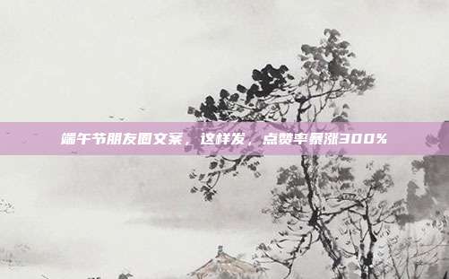 端午节朋友圈文案,这样发,点赞率暴涨300%