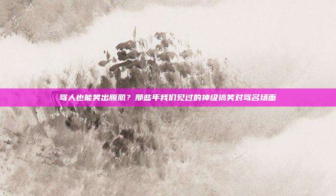 骂人也能笑出腹肌？那些年我们见过的神级搞笑对骂名场面