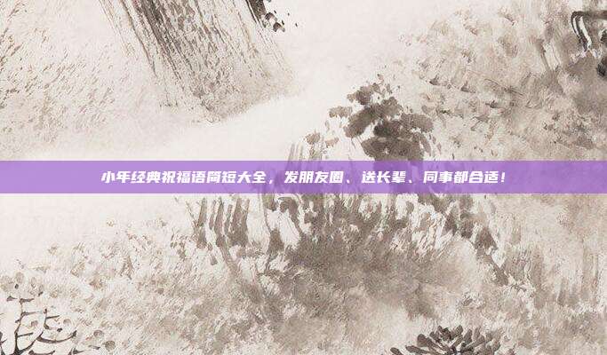 小年经典祝福语简短大全，发朋友圈、送长辈、同事都合适！