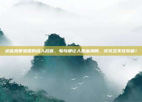这些热爱祖国的名人名言,每句都让人热血沸腾,读完忍不住收藏!