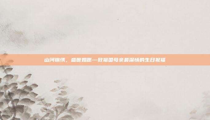 山河锦绣，盛世如愿—致祖国母亲最深情的生日祝福