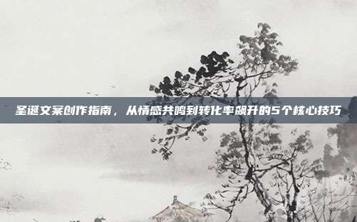 圣诞文案创作指南,从情感共鸣到转化率飙升的5个核心技巧