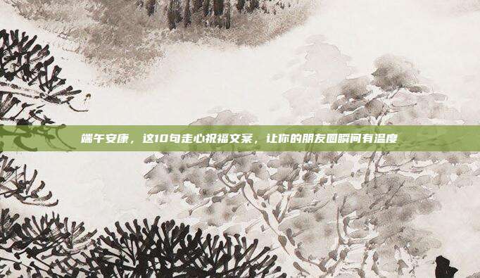 端午安康,这10句走心祝福文案,让你的朋友圈瞬间有温度