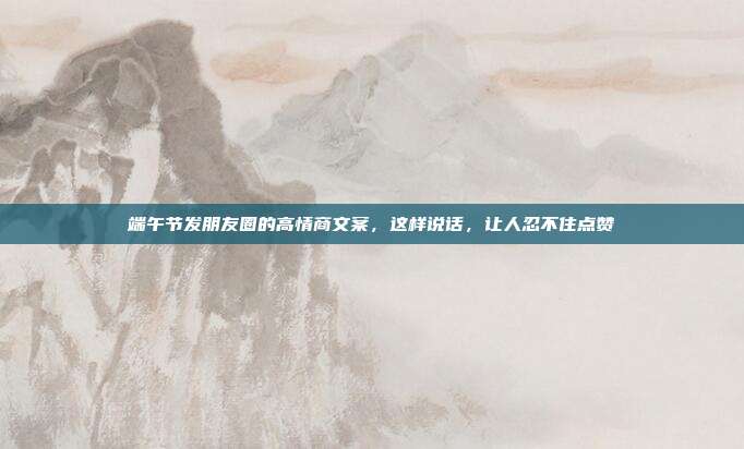 端午节发朋友圈的高情商文案，这样说话，让人忍不住点赞