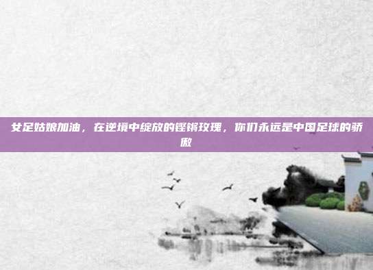 女足姑娘加油,在逆境中绽放的铿锵玫瑰,你们永远是中国足球的骄傲