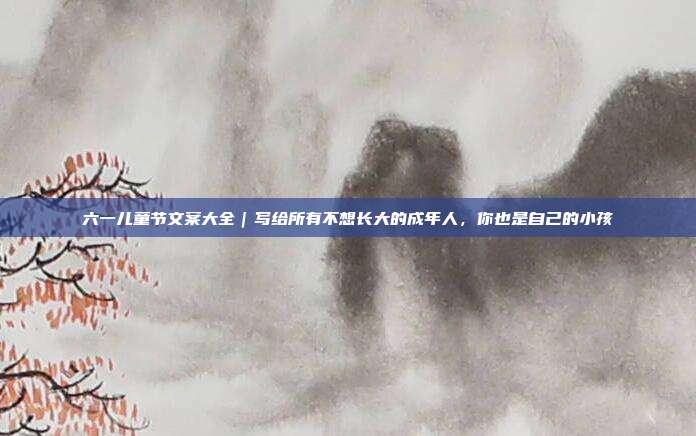 六一儿童节文案大全｜写给所有不想长大的成年人，你也是自己的小孩