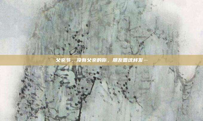 父亲节，没有父亲的你，朋友圈这样发…