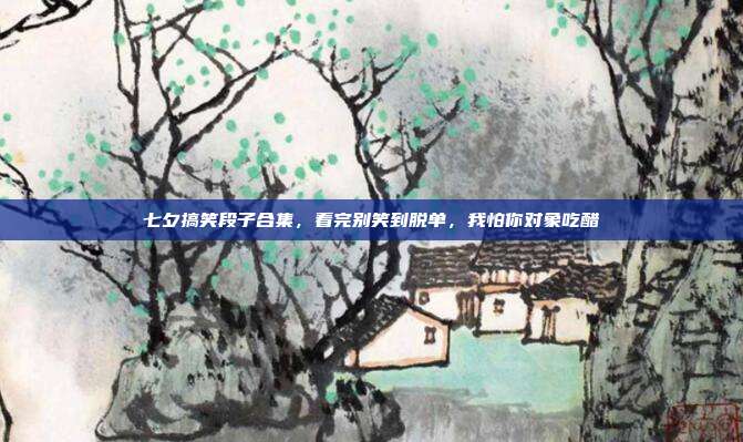七夕搞笑段子合集,看完别笑到脱单,我怕你对象吃醋