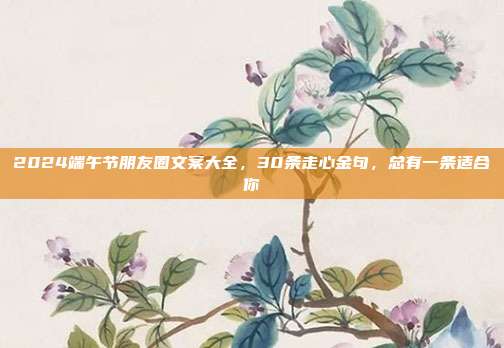 2024端午节朋友圈文案大全,30条走心金句,总有一条适合你