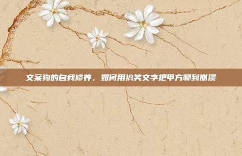 文案狗的自我修养,如何用搞笑文字把甲方聊到崩溃