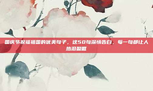 国庆节祝福祖国的优美句子，这50句深情告白，每一句都让人热泪盈眶