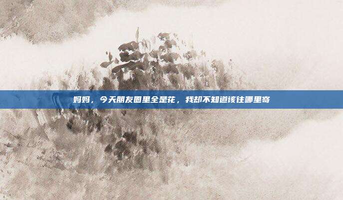 妈妈，今天朋友圈里全是花，我却不知道该往哪里寄