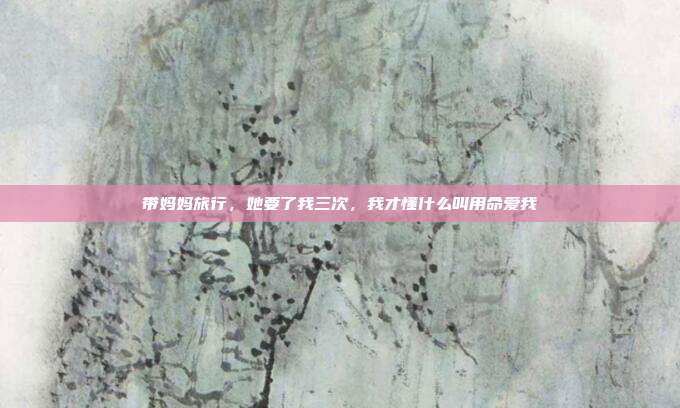 带妈妈旅行，她要了我三次，我才懂什么叫用命爱我