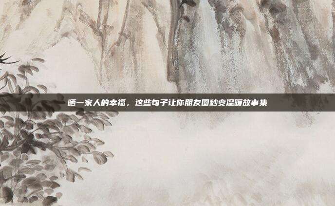 晒一家人的幸福，这些句子让你朋友圈秒变温暖故事集