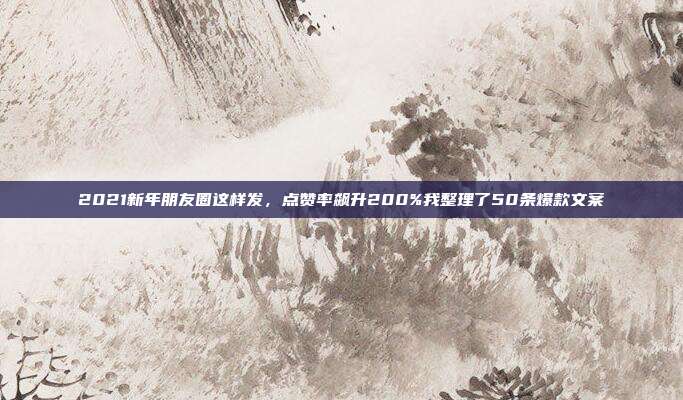 2021新年朋友圈这样发，点赞率飙升200%我整理了50条爆款文案