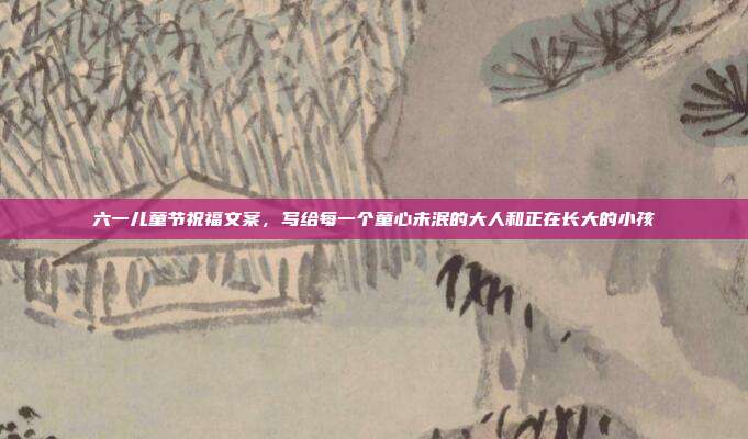 六一儿童节祝福文案，写给每一个童心未泯的大人和正在长大的小孩