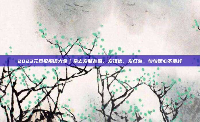 2023元旦祝福语大全｜拿去发朋友圈、发短信、发红包，句句暖心不重样