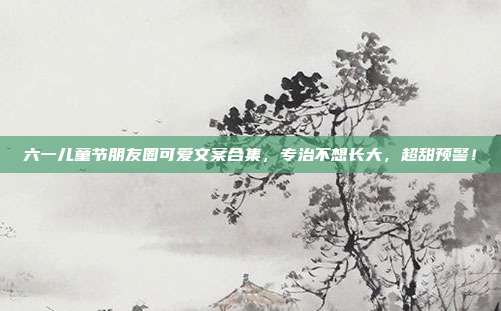 六一儿童节朋友圈可爱文案合集,专治不想长大,超甜预警!