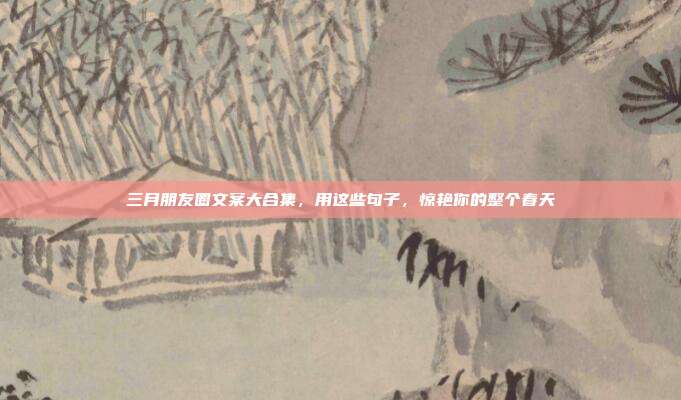 三月朋友圈文案大合集，用这些句子，惊艳你的整个春天