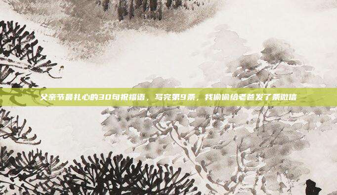 父亲节最扎心的30句祝福语，写完第9条，我偷偷给老爸发了条微信