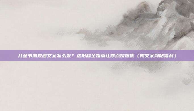 儿童节朋友圈文案怎么发？这份超全指南让你点赞爆棚（附文案网站福利）