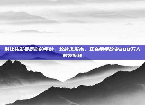 别让头发暴露你的年龄，这款洗发水，正在悄悄改变300万人的发际线