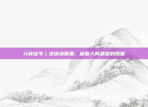 元宵佳节｜这碗汤圆里，藏着人间最暖的团圆