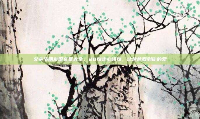 父亲节朋友圈文案大全，20句走心短句，让爸爸看到你的爱