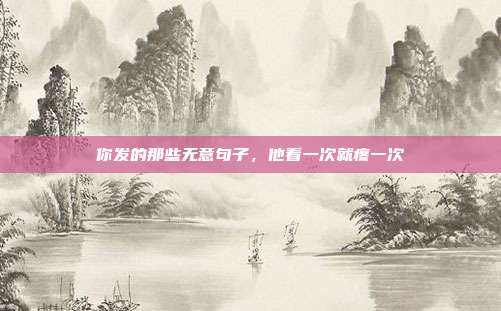 你发的那些无意句子,他看一次就疼一次