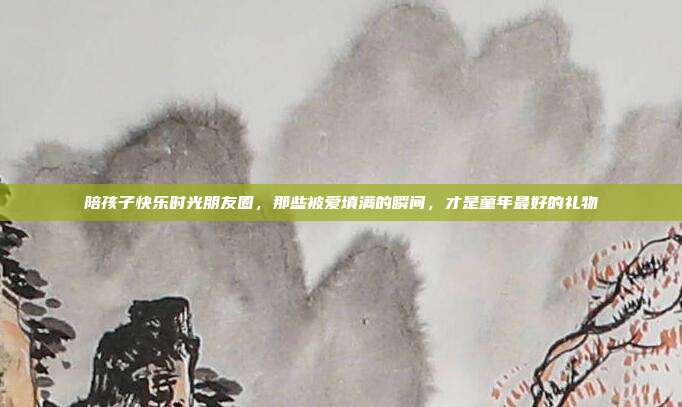陪孩子快乐时光朋友圈，那些被爱填满的瞬间，才是童年最好的礼物