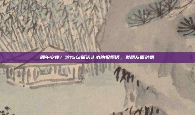 端午安康！这15句简洁走心的祝福语，发朋友圈秒赞