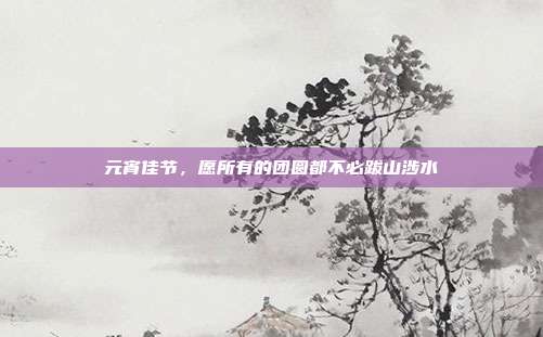 元宵佳节,愿所有的团圆都不必跋山涉水