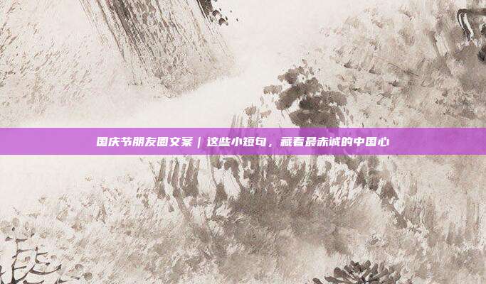 国庆节朋友圈文案｜这些小短句，藏着最赤诚的中国心