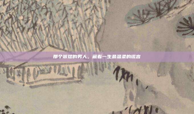 那个笨拙的男人，藏着一生最温柔的谎言