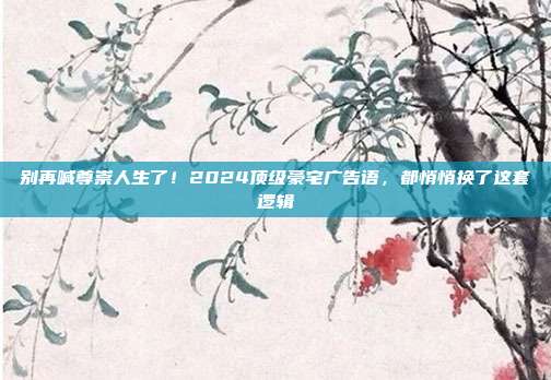 别再喊尊崇人生了!2024顶级豪宅广告语,都悄悄换了这套逻辑