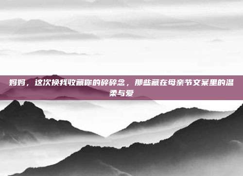 妈妈，这次换我收藏你的碎碎念，那些藏在母亲节文案里的温柔与爱